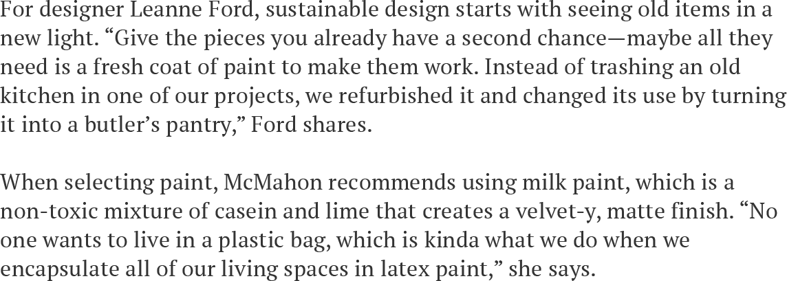 For designer Leanne Ford, sustainable design starts with seeing old items in a new light. “Give the pieces you already have a second chance—maybe all they need is a fresh coat of paint to make them work. Instead of trashing an old kitchen in one of our projects, we refurbished it and changed its use by turning it into a butler’s pantry,” Ford shares.   When selecting paint, McMahon recommends using milk paint, which is a non-toxic mixture of casein and lime that creates a velvet-y, matte finish. “No one wants to live in a plastic bag, which is kinda what we do when we encapsulate all of our living spaces in latex paint,” she says.  