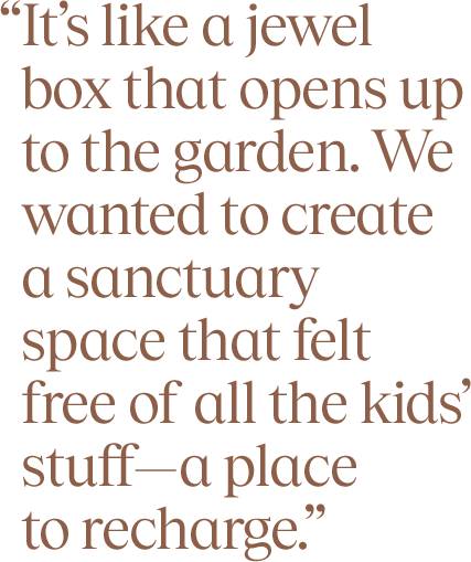 “It’s like a jewel box that opens up to the garden. We wanted to create a sanctuary space that felt free of all the kids’ stuff—a place  to recharge.”
