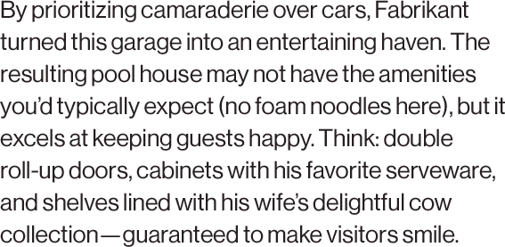 By prioritizing camaraderie over cars, Fabrikant turned this garage into an entertaining haven. The resulting pool house may not have the amenities you’d typically expect (no foam noodles here), but it excels at keeping guests happy. Think: double roll-up doors, cabinets with his favorite serveware, and shelves lined with his wife’s delightful cow collection—guaranteed to make visitors smile.