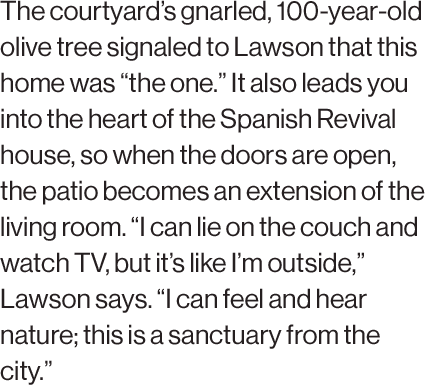 The courtyard’s gnarled, 100-year-old olive tree signaled to Lawson that this home was “the one.” It also leads you into the heart of the Spanish Revival house, so when the doors are open, the patio becomes an extension of the living room. “I can lie on the couch and watch TV, but it’s like I’m outside,” Lawson says. “I can feel and hear nature; this is a sanctuary from the city.”