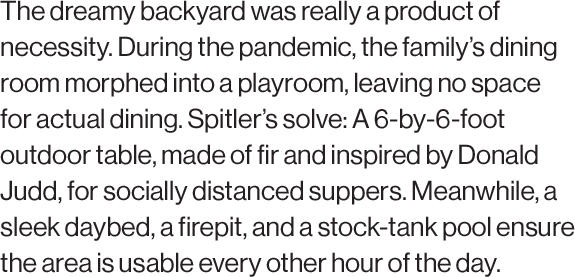 The dreamy backyard was really a product of necessity. During the pandemic, the family’s dining room morphed into a playroom, leaving no space for actual dining. Spitler’s solve: A 6-by-6-foot outdoor table, made of fir and inspired by Donald Judd, for socially distanced suppers. Meanwhile, a sleek daybed, a firepit, and a stock-tank pool ensure the area is usable every other hour of the day.
