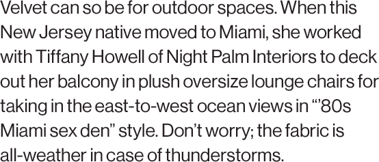 Velvet can so be for outdoor spaces. When this New Jersey native moved to Miami, she worked with Tiffany Howell of Night Palm Interiors to deck out her balcony in plush oversize lounge chairs for taking in the east-to-west ocean views in “’80s Miami sex den” style. Don’t worry; the fabric is all-weather in case of thunderstorms.