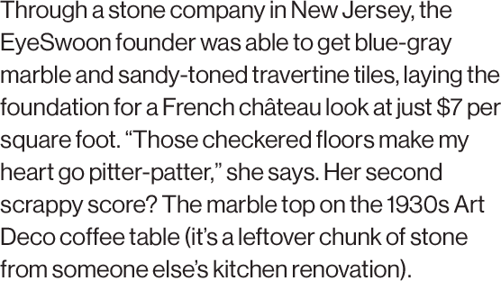 Through a stone company in New Jersey, the EyeSwoon founder was able to get blue-gray marble and sandy-toned travertine tiles, laying the foundation for a French château look at just $7 per square foot. “Those checkered floors make my heart go pitter-patter,” she says. Her second scrappy score? The marble top on the 1930s Art Deco coffee table (it’s a leftover chunk of stone from someone else’s kitchen renovation). 
