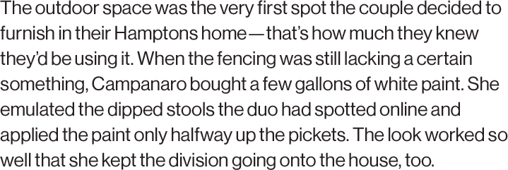 The outdoor space was the very first spot the couple decided to furnish in their Hamptons home—that’s how much they knew they’d be using it. When the fencing was still lacking a certain something, Campanaro bought a few gallons of white paint. She emulated the dipped stools the duo had spotted online and applied the paint only halfway up the pickets. The look worked so well that she kept the division going onto the house, too.