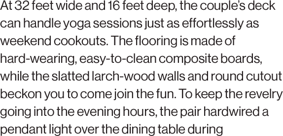 At 32 feet wide and 16 feet deep, the couple’s deck can handle yoga sessions just as effortlessly as weekend cookouts. The flooring is made of hard-wearing, easy-to-clean composite boards, while the slatted larch-wood walls and round cutout beckon you to come join the fun. To keep the revelry going into the evening hours, the pair hardwired a pendant light over the dining table during construction.