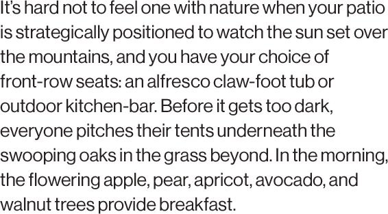 It’s hard not to feel one with nature when your patio is strategically positioned to watch the sun set over the mountains, and you have your choice of front-row seats: an alfresco claw-foot tub or outdoor kitchen-bar. Before it gets too dark, everyone pitches their tents underneath the swooping oaks in the grass beyond. In the morning, the flowering apple, pear, apricot, avocado, and walnut trees provide breakfast.