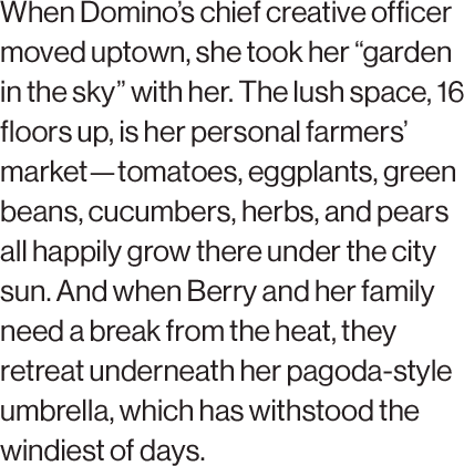 When Domino’s chief creative officer moved uptown, she took her “garden in the sky” with her. The lush space, 16 floors up, is her personal farmers’ market—tomatoes, eggplants, green beans, cucumbers, herbs, and pears all happily grow there under the city sun. And when Berry and her family need a break from the heat, they retreat underneath her pagoda-style umbrella, which has withstood the windiest of days.